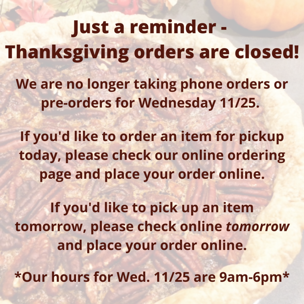 Just a reminder - Thanksgiving orders are closed! We are no longer taking phone orders or pre-orders for Wednesday 11/25. If you'd like to order an item for pickup today, please check our online ordering page and place your order online. If you'd like to pick up an item tomorrow, please check online tomorrow and place your order online. Our hours for Wednesday 11/25 are 9am-6pm.