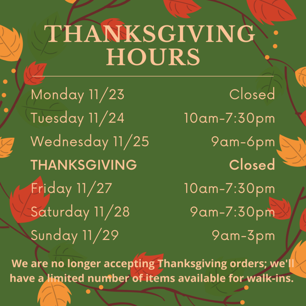 Thanksgiving Hours. Monday 11/23 closed, Tuesday 11/24 10am-7:30pm, Wednesday 11/25 9am-6pm, Thanksgiving closed, Friday 11/27 10am-7:30pm, Saturday 11/28 9am-7:30pm, Sunday 11/29 9am-3pm. We are no longer accepting Thanksgiving orders. We'll have a limited number of items available for walk-ins.
